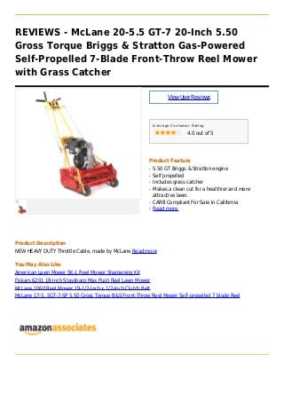 REVIEWS - McLane 20-5.5 GT-7 20-Inch 5.50
Gross Torque Briggs & Stratton Gas-Powered
Self-Propelled 7-Blade Front-Throw Reel Mower
with Grass Catcher
ViewUserReviews
Average Customer Rating
4.0 out of 5
Product Feature
5.50 GT Briggs & Stratton engineq
Self propelledq
Includes grass catcherq
Makes a clean cut for a healthier and moreq
attractive lawn.
CARB Compliant For Sale In Californiaq
Read moreq
Product Description
NEW HEAVY DUTY Throttle Cable, made by McLane Read more
You May Also Like
American Lawn Mower SK-1 Reel Mower Sharpening Kit
Fiskars 6201 18-Inch Staysharp Max Push Reel Lawn Mower
McLane 1060 Reel Mower 19-1/2-Inch x 1/2-Inch Clutch Belt
McLane 17-5..5GT-7-SP 5.50 Gross Torque B&S Front-Throw Reel Mower Self-propelled 7 blade Reel
 