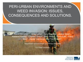 PERI-URBAN ENVIRONMENTS AND
WEED INVASION: ISSUES,
CONSEQUENCES AND SOLUTIONS.

This is a placeholder image. To replace either
right click and select “change picture” or insert a
new picture via the insert menu and crop to Jackie
David McLaren1,2, Greg Lefoe1, Tony Dugdale1, size. Steel1,
Raelene Kwong1, Charles Grech1, John Weiss1, Fiona Ede1, Franz
Images are1,available from: 1 and Trevor Hunt1.
Mahr Daniel Clements
http://dse.lookat.me.com.au/ or
1Department of Environment and
http://imagelibrary.dpi.vic.gov.au/ Primary Industries
2La

Trobe University

 