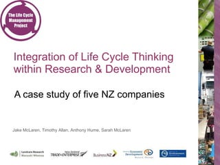 Integration of Life Cycle Thinking within Research & Development  A case study of five NZ companies Jake McLaren, Timothy Allan, Anthony Hume, Sarah McLaren 
