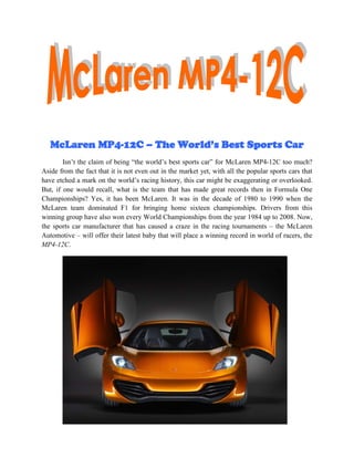 McLaren MP4-12C – The World’s Best Sports Car
        Isn’t the claim of being “the world’s best sports car” for McLaren MP4-12C too much?
Aside from the fact that it is not even out in the market yet, with all the popular sports cars that
have etched a mark on the world’s racing history, this car might be exaggerating or overlooked.
But, if one would recall, what is the team that has made great records then in Formula One
Championships? Yes, it has been McLaren. It was in the decade of 1980 to 1990 when the
McLaren team dominated F1 for bringing home sixteen championships. Drivers from this
winning group have also won every World Championships from the year 1984 up to 2008. Now,
the sports car manufacturer that has caused a craze in the racing tournaments – the McLaren
Automotive – will offer their latest baby that will place a winning record in world of racers, the
MP4-12C.
 