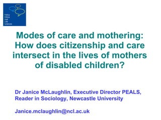 Modes of care and mothering: How does citizenship and care intersect in the lives of mothers of disabled children? Dr Janice McLaughlin, Executive Director PEALS, Reader in Sociology, Newcastle University [email_address] 