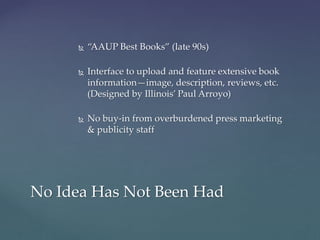 No Idea Has Not Been Had
 “AAUP Best Books” (late 90s)
 Interface to upload and feature extensive book
information—image, description, reviews, etc.
(Designed by Illinois’ Paul Arroyo)
 No buy-in from overburdened press marketing
& publicity staff
 