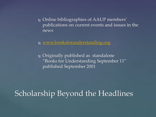  Online bibliographies of AAUP members’
publications on current events and issues in the
news
 www.booksforunderstanding.org
 Originally published as standalone
“Books for Understanding September 11”
published September 2001
Scholarship Beyond the Headlines
 