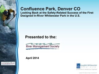 1
Copyright © 2012 Merrick & Company - All rights reserved.
Confluence Park, Denver CO
Looking Back at the Safety-Related Success of the First
Designed In-River Whitewater Park in the U.S.
Presented to the:
April 2014
 