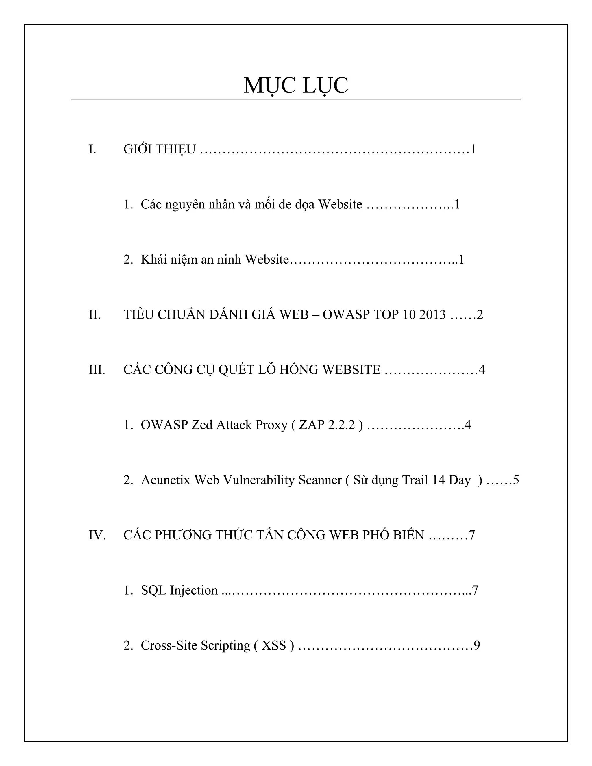 MỤC LỤC
I. GIỚI THIỆU ……………………………………………………1
1. Các nguyên nhân và mối đe dọa Website ………………..1
2. Khái niệm an ninh Website………………………………..1
II. TIÊU CHUẨN ĐÁNH GIÁ WEB – OWASP TOP 10 2013 ……2
III. CÁC CÔNG CỤ QUÉT LỖ HỔNG WEBSITE …………………4
1. OWASP Zed Attack Proxy ( ZAP 2.2.2 ) ………………….4
2. Acunetix Web Vulnerability Scanner ( Sử dụng Trail 14 Day ) ……5
IV. CÁC PHƯƠNG THỨC TẤN CÔNG WEB PHỔ BIẾN ………7
1. SQL Injection ...……………………………………………...7
2. Cross-Site Scripting ( XSS ) …………………………………9