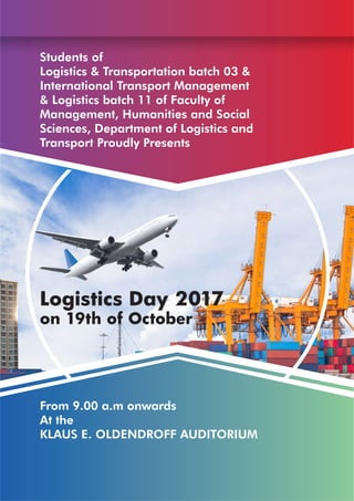 5TH
EDITION OCTOBER
2 0 1 7
LOGISTICS TODAY
2
DepartmentofLogisticsandTransport
Students of
Logistics & Transportation batch 03 &
International Transport Management
& Logistics batch 11 of Faculty of
Management, Humanities and Social
Sciences, Department of Logistics and
Transport Proudly Presents
Logistics Day 2017
on 19th of October
From 9.00 a.m onwards
At the
KLAUS E. OLDENDROFF AUDITORIUM
 