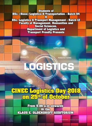 Students of
BSc. (Hons) Logistics & Transportation - Batch 04
&
BSc. Logistics & Transport Management - Batch 12
Faculty of Management, Humanities and
Social Sciences,
Department of Logistics and
Transport Proudly Presents
CINEC Logistics Day 2018
on 25th
of October
From 9.00 a.m onwards
At the
KLAUS E. OLDENDROFF AUDITORIUM
6TH EDITION| LOGISTICS TODAY | 1
 