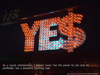 As a social entrepreneur, I believe music has the power to not only be
profitable, but a powerful teaching tool.
h"ps://www.ﬂickr.com/photos/39405339@N00/6052509217/	
  
 