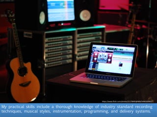 My practical skills include a thorough knowledge of industry standard recording
techniques, musical styles, instrumentation, programming, and delivery systems.
h"ps://www.ﬂickr.com/photos/21178495@N06/5496183962/
 
