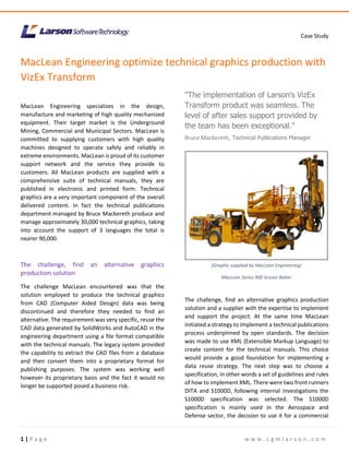 Case Study
1 | P a g e w w w . c g m l a r s o n . c o m
MacLean Engineering optimize technical graphics production with
VizEx Transform
MacLean Engineering specializes in the design,
manufacture and marketing of high quality mechanized
equipment. Their target market is the Underground
Mining, Commercial and Municipal Sectors. MacLean is
committed to supplying customers with high quality
machines designed to operate safely and reliably in
extreme environments. MacLean is proud of its customer
support network and the service they provide to
customers. All MacLean products are supplied with a
comprehensive suite of technical manuals, they are
published in electronic and printed form. Technical
graphics are a very important component of the overall
delivered content. In fact the technical publications
department managed by Bruce Mackereth produce and
manage approximately 30,000 technical graphics, taking
into account the support of 3 languages the total is
nearer 90,000.
The challenge, find an alternative graphics
production solution
The challenge MacLean encountered was that the
solution employed to produce the technical graphics
from CAD (Computer Aided Design) data was being
discontinued and therefore they needed to find an
alternative. The requirement was very specific, reuse the
CAD data generated by SolidWorks and AutoCAD in the
engineering department using a file format compatible
with the technical manuals. The legacy system provided
the capability to extract the CAD files from a database
and then convert them into a proprietary format for
publishing purposes. The system was working well
however its proprietary basis and the fact it would no
longer be supported posed a business risk.
"The implementation of Larson's VizEx
Transform product was seamless. The
level of after sales support provided by
the team has been exceptional."
Bruce Mackereth, Technical Publications Manager
The challenge, find an alternative graphics production
solution and a supplier with the expertise to implement
and support the project. At the same time MacLean
initiated a strategy to implement a technical publications
process underpinned by open standards. The decision
was made to use XML (Extensible Markup Language) to
create content for the technical manuals. This choice
would provide a good foundation for implementing a
data reuse strategy. The next step was to choose a
specification, in other words a set of guidelines and rules
of how to implement XML. There were two front runners
DITA and S1000D, following internal investigations the
S1000D specification was selected. The S1000D
specification is mainly used in the Aerospace and
Defense sector, the decision to use it for a commercial
MacLean Series 900 Scissor Bolter
(Graphic supplied by MacLean Engineering)
MacLean Series 900 Scissor Bolter
 