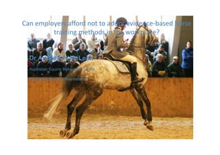Can employers afford not to adopt evidence‐based horse 
training methods in the workplace?
Can employers afford not to adopt evidence‐based horse 
training methods in the workplace?
Dr Andrew N McLean
Australian Equine Behaviour Centre
Equitation Science International
 