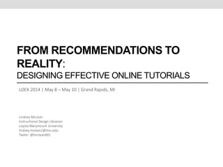 FROM RECOMMENDATIONS TO REALITY:
DESIGNING EFFECTIVE ONLINE TUTORIALS
LOEX 2014 | May 8 – May 10 | Grand Rapids, MI
Lindsey McLean
Instructional Design Librarian
Loyola Marymount University
lindsey.mclean2@lmu.edu
Twiter: @lmclean001
 