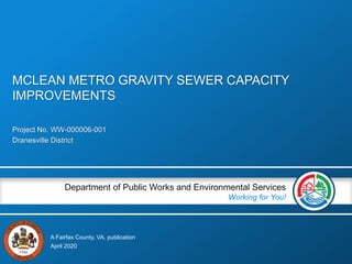 A Fairfax County, VA, publication
Department of Public Works and Environmental Services
Working for You!
Project No. WW-000006-001
Dranesville District
April 2020
MCLEAN METRO GRAVITY SEWER CAPACITY
IMPROVEMENTS
 