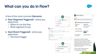 What can you do in Flow?
A few of the most common Elements:
● Start (Segment Triggered) - where you
determine:
○ When to run the ﬂow
○ What segment to use
● Start (Event Triggered) - where you
determine
○ The Event-Trigger
 