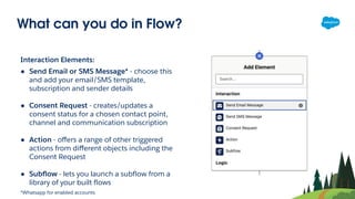 What can you do in Flow?
Interaction Elements:
● Send Email or SMS Message* - choose this
and add your email/SMS template,
subscription and sender details
● Consent Request - creates/updates a
consent status for a chosen contact point,
channel and communication subscription
● Action - oﬀers a range of other triggered
actions from diﬀerent objects including the
Consent Request
● Subﬂow - lets you launch a subﬂow from a
library of your built ﬂows
*Whatsapp for enabled accounts
 