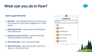 What can you do in Flow?
Some Logic Elements:
● Decision - Use a Decision element to branch the
Flow based on record type, engagement, or ﬁeld
values.
● Path Experiment - can be used with Marketing
Cloud Advanced
● Wait for Amount of Time - wait from Minutes
to Months before continuation
● Wait Until Date - wait until speciﬁc date
● Wait Until Event - wait until speciﬁc event from
library, i.e. Email Link Click
 