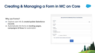 Creating & Managing a Form in MC on Core
Why use Forms?
● Capture user info & create/update Salesforce
records
● Automatically link forms to landing pages,
campaigns & flows for automation
 