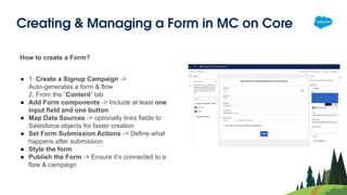 Creating & Managing a Form in MC on Core
How to create a Form?
● 1. Create a Signup Campaign ->
Auto-generates a form & flow
2. From the “Content” tab
● Add Form components -> Include at least one
input field and one button
● Map Data Sources -> optionally links fields to
Salesforce objects for faster creation
● Set Form Submission Actions -> Define what
happens after submission
● Style the form
● Publish the Form -> Ensure it’s connected to a
flow & campaign
 