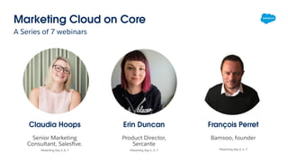 Marketing Cloud on Core
A Series of 7 webinars
Erin Duncan
Product Director,
Sercante
Presenting Day 1, 5, 7
Claudia Hoops
Senior Marketing
Consultant, Salesﬁve.
Presenting Day 3, 6, 7
François Perret
Bamsoo, founder
Presenting Day 2, 4, 7
 