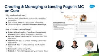 Creating & Managing a Landing Page in MC
on Core
Why use Landing Pages?
● Host content, collect leads, or promote marketing
campaigns
● Can include forms to capture user information
● SEO-friendly with customizable search settings
How to create a Landing Page?
● Create a New Landing Page from Campaign or
Content -> Add layout, images and headings
● Include a Form (Optional) -> Create the form first,
then add it.
● Optimize for SEO -> Enable indexing & add meta
descriptions
● Preview & Test -> Check desktop and & mobile
views
● Optionally: Add a vanity URL
● Publish -> Activate the page & any connected flows
 