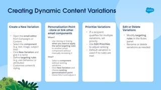 Creating Dynamic Content Variations
Create a New Variation
- Open the email editor
from Campaigns or
Content
- Select the component
(e.g. text, image, subject
line)
- Click New Variation and
give it a name
- Deﬁne targeting rules
(e.g. user behaviour or
attributes)
- Customise content &
styling
Personalization Point
- clone or link other
email components
When?
- Use cloning or linking
when you want to apply
the same targeting rules
to another email
component without
manually recreating it
How?
- Select a component
without existing
variations
- Click New Variation and
choose existing
personalization point
- Clone/link it and adjust it
Prioritize Variations
- If a recipient
qualiﬁes for multiple
variations, set
priority
- Use Edit Priorities
to adjust ranking
- Default variation is
used if no rules are
met
Edit or Delete
Variations
- Modify targeting
rules in the Rules
panel
- Rename or delete
variations as needed
 