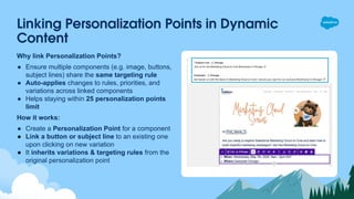 Linking Personalization Points in Dynamic
Content
Why link Personalization Points?
● Ensure multiple components (e.g. image, buttons,
subject lines) share the same targeting rule
● Auto-applies changes to rules, priorities, and
variations across linked components
● Helps staying within 25 personalization points
limit
How it works:
● Create a Personalization Point for a component
● Link a button or subject line to an existing one
upon clicking on new variation
● It inherits variations & targeting rules from the
original personalization point
 