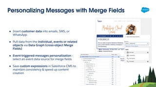 Personalizing Messages with Merge Fields
● Insert customer data into emails, SMS, or
WhatsApp.
● Pull data from the individual, events or related
objects via Data Graph (cross-object Merge
Fields)
● Event-triggered messages personalization -
select an event data source for merge ﬁelds
● Save custom expressions in Salesforce CMS to
maintain consistency & speed up content
creation
 