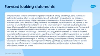 Forward looking statements
This presentation contains forward-looking statements about, among other things, trend analyses and
statements regarding future events, anticipated growth and industry prospects, and our strategies,
expectation or plans regarding product releases and enhancements. The achievement or success of the
matters covered by such forward-looking statements involves risks, uncertainties and assumptions. If any
such risks or uncertainties materialize or if any of the assumptions prove incorrect, results or outcomes
could diﬀer materially from those expressed or implied by these forward-looking statements. The risks and
uncertainties referred to above include those factors discussed in Salesforce's reports ﬁled from time to
time with the Securities and Exchange Commission, including, but not limited to: our ability to meet the
expectations of our customers; uncertainties regarding Al technologies and its integration into our product
oﬀerings; the eﬀect of evolving domestic and foreign government regulations; regulatory developments and
regulatory investigations involving us or aﬀecting our industry; our ability to successfully introduce new
services and product features, including related to AI and Agentforce; our ability to execute our business
plans; the pace of change and innovation in enterprise cloud computing services; and our ability to
maintain and enhance our brands.
Last updated: September 10, 2024
 