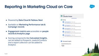 Reporting in Marketing Cloud on Core
Footer
● Powered by Data Cloud & Tableau Next
● Available on Marketing Performance tab &
Campaign records
● Engagement metrics are accessible on people
records & Analytics page
● Scoring components like Calculated Insights,
can be added to Prospects, Leads & Contacts
and a report collection can be added to
Analytics
 