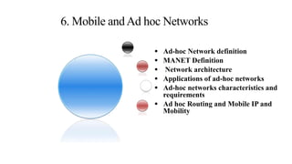  Ad-hoc Network definition
 MANET Definition
 Network architecture
 Applications of ad-hoc networks
 Ad-hoc networks characteristics and
requirements
 Ad hoc Routing and Mobile IP and
Mobility
6. Mobile andAd hoc Networks
 