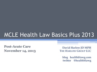 1

MCLE Health Law Basics Plus 2013
Post-Acute Care
November 14, 2013

David Harlow JD MPH
THE HARLOW GROUP LLC
blog healthblawg.com
twitter @healthblawg

 