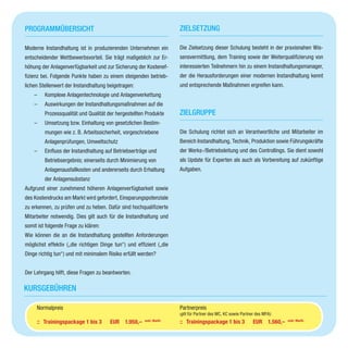 Programmübersicht
Moderne Instandhaltung ist in produzierenden Unternehmen ein
entscheidender Wettbewerbsvorteil. Sie trägt maßgeblich zur Er-
höhung der Anlagenverfügbarkeit und zur Sicherung der Kostenef-
fizienz bei. Folgende Punkte haben zu einem steigenden betrieb-
lichen Stellenwert der Instandhaltung beigetragen:
–– Komplexe Anlagentechnologie und Anlagenverkettung
–– Auswirkungen der Instandhaltungsmaßnahmen auf die
Prozessqualität und Qualität der hergestellten Produkte
–– Umsetzung bzw. Einhaltung von gesetzlichen Bestim-
mungen wie z. B. Arbeitssicherheit, vorgeschriebene
Anlagenprüfungen, Umweltschutz
–– Einfluss der Instandhaltung auf Betriebserträge und
Betriebsergebnis; einerseits durch Minimierung von
Anlagenausfallkosten und andererseits durch Erhaltung
der Anlagensubstanz
Aufgrund einer zunehmend höheren Anlagenverfügbarkeit sowie
des Kostendrucks am Markt wird gefordert, Einsparungspotenziale
zu erkennen, zu prüfen und zu heben. Dafür sind hochqualifizierte
Mitarbeiter notwendig. Dies gilt auch für die Instandhaltung und
somit ist folgende Frage zu klären:
Wie können die an die Instandhaltung gestellten Anforderungen
möglichst effektiv („die richtigen Dinge tun“) und effizient („die
Dinge richtig tun“) und mit minimalem Risiko erfüllt werden?
Der Lehrgang hilft, diese Fragen zu beantworten.
Zielsetzung
Die Zielsetzung dieser Schulung besteht in der praxisnahen Wis-
sensvermittlung, dem Training sowie der Weiterqualifizierung von
interessierten Teilnehmern hin zu einem Instandhaltungsmanager,
der die Herausforderungen einer modernen Instandhaltung kennt
und entsprechende Maßnahmen ergreifen kann.
Zielgruppe
Die Schulung richtet sich an Verantwortliche und Mitarbeiter im
Bereich Instandhaltung, Technik, Produktion sowie Führungskräfte
der Werks-/Betriebsleitung und des Controllings. Sie dient sowohl
als Update für Experten als auch als Vorbereitung auf zukünftige
Aufgaben.
Kursgebühren
Partnerpreis
(gilt für Partner des MC, KC sowie Partner des MFA):
::	 Trainingspackage 1 bis 3		 EUR 1.560,– exkl. MwSt.
Normalpreis
::	 Trainingspackage 1 bis 3		 EUR 1.950,– exkl. MwSt.
 