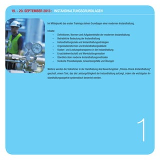 19. - 20. September 2013 : Instandhaltungsgrundlagen
1
Im Mittelpunkt des ersten Trainings stehen Grundlagen einer modernen Instandhaltung.
Inhalte:
–– Definitionen, Normen und Aufgabeninhalte der modernen Instandhaltung
–– Betriebliche Bedeutung der Instandhaltung
–– Instandhaltungsziele und Instandhaltungsstrategien
–– Organisationsformen und Instandhaltungsabläufe
–– Kosten- und Leistungstransparenz in der Instandhaltung
–– Ersatzteilewirtschaft und Werkstattorganisation
–– Überblick über moderne Instandhaltungsmethoden
–– Konkrete Praxisbeispiele, Anwendungsfälle und Übungen
Weiters werden die Teilnehmer in der Handhabung des Bewertungstool „Fitness-Check Instandhaltung“
geschult; einem Tool, das die Leistungsfähigkeit der Instandhaltung aufzeigt, indem die wichtigsten In-
standhaltungsaspekte systematisch bewertet werden.
 