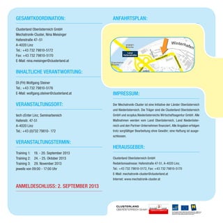 Gesamtkoordination:
Clusterland Oberösterreich GmbH
Mechatronik-Cluster, Nina Meisinger
Hafenstraße 47–51
A-4020 Linz
Tel.: +43 732 79810-5172
Fax: +43 732 79810-5170
E-Mail: nina.meisinger@clusterland.at
Inhaltliche Verantwortung:
DI (FH) Wolfgang Steiner
Tel.: +43 732 79810-5176
E-Mail: wolfgang.steiner@clusterland.at
Veranstaltungsort:
tech cEnter Linz, Seminarbereich
Hafenstr. 47-51
A-4020 Linz
Tel.: +43 (0)732 79810- 172
Veranstaltungstermin:
Training 1: 19. - 20. September 2013
Training 2: 24. - 25. Oktober 2013
Training 3: 29. November 2013
jeweils von 09:00 - 17:00 Uhr
Anmeldeschluss: 2. September 2013
Anfahrtsplan:
Impressum:
Der Mechatronik-Cluster ist eine Initiative der Länder Oberösterreich
und Niederösterreich. Die Träger sind die Clusterland Oberösterreich
GmbH und ecoplus.Niederösterreichs Wirtschaftsagentur GmbH. Alle
Maßnahmen werden vom Land Oberösterreich, Land Niederöster-
reich und den Partner-Unternehmen finanziert. Alle Angaben erfolgen
trotz sorgfältiger Bearbeitung ohne Gewähr; eine Haftung ist ausge-
schlossen.
Herausgeber:
Clusterland Oberösterreich GmbH
Redaktionsadresse: Hafenstraße 47-51, A-4020 Linz,
Tel.: +43 732 79810-5172, Fax: +43 732 79810-5170
E-Mail: mechatronik-cluster@clusterland.at
Internet: www.mechatronik-cluster.at
 