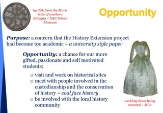 Opportunitylip disk from the Mursi tribe of southern Ethiopia ~ NAC School MuseumPurpose:a concern that the History Extension project had become too academic ~ a university style paperOpportunity: a chance for our more gifted, passionate and self motivated students:visit and work on historical sites