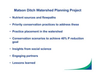 Matson Ditch Watershed Planning Project
• Nutrient sources and flowpaths
• Priority conservation practices to address these
• Practice placement in the watershed
• Conservation scenarios to achieve 40% P reduction
goal
• Insights from social science
• Engaging partners
• Lessons learned
 
