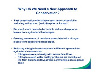 Why Do We Need a New Approach to
Conservation?
• Growing awareness of problems associated with nitrogen
losses from agricultural landscapes.
• Reducing nitrogen losses requires a different approach to
agricultural conservation.
• Nitrogen moves primarily with subsurface flows
• Nitrogen-related water quality problems are invisible on
the farm but affect downstream communities at a regional
scale
• Past conservation efforts have been very successful in
reducing soil erosion (and phosphorus losses).
• But much more needs to be done to reduce phosphorus
losses from agricultural landscapes.
 