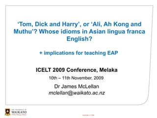 ‘ Tom, Dick and Harry’, or ‘Ali, Ah Kong and Muthu’? Whose idioms in Asian lingua franca English? + implications for teaching EAP  ICELT 2009 Conference, Melaka 10th – 11th November, 2009  Dr James McLellan [email_address] November 13, 2009 