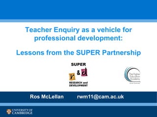 Teacher Enquiry as a vehicle for
professional a vehicle for
Teacher Enquiry asdevelopment:

professional development:
Lessons from the SUPER Partnership
Lessons from the SUPER Partnership

Ros McLellan

rwm11@cam.ac.uk

 