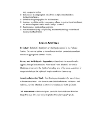 and equipment policy.
 Establishes media program objectives and priorities based on
instructional goals.
 Develops long range plans for media center.
 Assesses available media resources as related to instructional needs and
recommends priorities for media budget proposal.
 Recommends media policy revisions.
 Assists in identifying and planning media or technology related staff
development activities.
Center Activities
Book Fair - Scholastic Book Fairs are held at the school in the Fall and
Spring. Parents are invited to shop along with their students to purchase
materials appropriate for their reader.
Barnes and Noble Reader Appreciate – Coordinate the annual reader
appreciate night at Barnes and Noble Book Store. Students perform a
Christmas program in the children’s reading area of the store. A portion of
the proceeds from the night will be given to Union Elementary.
American Education Week - Coordinate guest speakers for a week long
tribute to education. Invitations are extended to honored volunteers and
veterans. Special attention is afforded to science and math speakers.
Dr. Seuss Week - Coordinate guest speakers from the Macon Mentors
Project to read Dr. Seuss books to grades Pre-K through 2nd
grade.
 