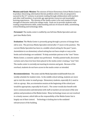 Mission and Goals: Mission: The mission of Union Elementary School Media Center is
to produce discerning, information literate problem-solvers who are prepared to
succeed in the 21st
century; to promote reading through collaboration with teachers
and other staff members; to provide age appropriate resources and meaningful
learning experiences. The mission of the media center is for each student to have
strength of character and to be college ready. Goals are to provide students with
reading comprehension skills, understanding and use of research skills, assimilating
critical thinking and technology skills.
Personnel: The media center is staffed by one full time Media Specialist and one
part time Media Clerk.
Evaluation: The Media Center is presently going through a process of change from
old to new. The previous Media Specialist retired after 17 years in the position. The
current Media Specialist has been in a middle school setting for the past 7 years.
Assimilation to an elementary school setting has not been simple or easy as the
books and technology are outdated. To help assimilate patrons to the “new” Union
Media Center, a cosmetic update was performed. Freshly painted walls, decorative
curtains and a faux tree have been placed in the media center creating a “new” feel.
The media center is currently not meeting its mission and goals. Because of the
overhaul, students do not have access to the media center as intended.
Recommendations: The center and the Media Specialist would benefit from a bi-
weekly schedule for student visits. In the middle school setting, students are more
apt to visit the center in small groups. Elementary students, especially K-2, need to
visit as a group. Also, an orientation session at the beginning of the school year
would be appropriate, especially for K and 1. The center would also benefit with
more communication and interaction with staff as teachers are not aware of the new
policies and procedures of the Media Center. Many technology issues are not resolved
in a timely manner, which falls on the responsibility of the Media Center but is
largely out of their control. Technology is lacking due to the outdated
infrastructure of the building.
.
99
 