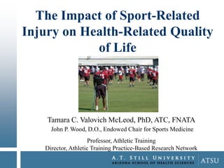 The Impact of Sport-Related
Injury on Health-Related Quality
of Life

Tamara C. Valovich McLeod, PhD, ATC, FNATA
John P. Wood, D.O., Endowed Chair for Sports Medicine
Professor, Athletic Training
Director, Athletic Training Practice-Based Research Network

 