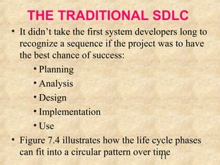 THE TRADITIONAL SDLC 
• It didn’t take the first system developers long to 
recognize a sequence if the project was to have 
the best chance of success: 
11 
• Planning 
• Analysis 
• Design 
• Implementation 
• Use 
• Figure 7.4 illustrates how the life cycle phases 
can fit into a circular pattern over time 
 
