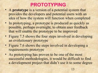 13 
PROTOTYPING 
• A prototype is a version of a potential system that 
provides the developers and potential users with an 
idea of how the system will function when completed 
• In prototyping, a prototype is produced as quickly as 
possible, perhaps overnight, to obtain user feedback 
that will enable the prototype to be improved 
• Figure 7.5 shows the four steps involved in developing 
an evolutionary prototype 
• Figure 7.6 shows the steps involved in developing a 
requirements prototype 
• As prototyping has proven to be one of the most 
successful methodologies, it would be difficult to find 
a development project that didn’t use it to some degree 
 