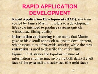 RAPID APPLICATION 
DEVELOPMENT 
• Rapid Application Development (RAD), is a term 
coined by James Martin. It refers to a development 
life cycle intended to produce systems quickly 
without sacrificing quality 
• Information engineering is the name that Martin 
gave to his overall approach to system development, 
which treats it as a firm-wide activity, while the term 
enterprise is used to describe the entire firm 
• Figure 7.7 illustrates the top-down nature of 
information engineering, involving both data (the left 
face of the pyramid) and activities (the right face) 
16 
 