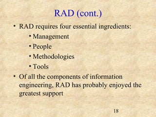 18 
RAD (cont.) 
• RAD requires four essential ingredients: 
•Management 
• People 
•Methodologies 
• Tools 
• Of all the components of information 
engineering, RAD has probably enjoyed the 
greatest support 
 
