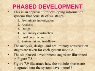 PHASED DEVELOPMENT 
• This is an approach for developing information 
19 
systems that consists of six stages: 
1. Preliminary investigation 
2. Analysis 
3. Design 
4. Preliminary construction 
5. Final construction 
6. System test and installation 
• The analysis, design, and preliminary construction 
stages are taken for each system module 
• The six phased development stages are illustrated 
in Figure 7.8 
• Figure 7.9 illustrates how the module phases are 
integrated into the system development 
 