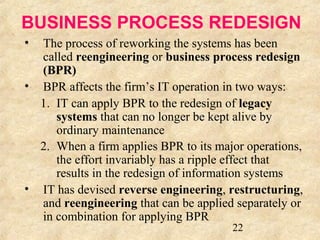BUSINESS PROCESS REDESIGN 
• The process of reworking the systems has been 
called reengineering or business process redesign 
(BPR) 
• BPR affects the firm’s IT operation in two ways: 
1. IT can apply BPR to the redesign of legacy 
systems that can no longer be kept alive by 
ordinary maintenance 
2. When a firm applies BPR to its major operations, 
the effort invariably has a ripple effect that 
results in the redesign of information systems 
• IT has devised reverse engineering, restructuring, 
and reengineering that can be applied separately or 
in combination for applying BPR 
22 
 