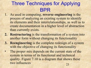 Three Techniques for Applying 
23 
BPR 
1. As used in computing, reverse engineering is the 
process of analyzing an existing system to identify 
its elements and their interrelationships, as well as to 
create documentation in a higher level of abstraction 
than currently exists. 
2. Restructuring is the transformation of a system into 
another form without changing its functionality 
3. Reengineering is the complete redesign of a system 
with the objective of changing its functionality 
• The proper mix depends on the current state of the 
system in terms of its functional and technical 
quality. Figure 7.10 is a diagram that shows these 
two influences 
 