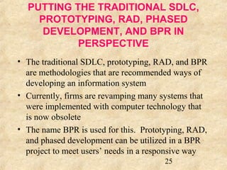 PUTTING THE TRADITIONAL SDLC, 
PROTOTYPING, RAD, PHASED 
DEVELOPMENT, AND BPR IN 
25 
PERSPECTIVE 
• The traditional SDLC, prototyping, RAD, and BPR 
are methodologies that are recommended ways of 
developing an information system 
• Currently, firms are revamping many systems that 
were implemented with computer technology that 
is now obsolete 
• The name BPR is used for this. Prototyping, RAD, 
and phased development can be utilized in a BPR 
project to meet users’ needs in a responsive way 
 